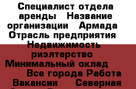 Специалист отдела аренды › Название организации ­ Армада › Отрасль предприятия ­ Недвижимость, риэлтерство › Минимальный оклад ­ 40 000 - Все города Работа » Вакансии   . Северная Осетия,Владикавказ г.